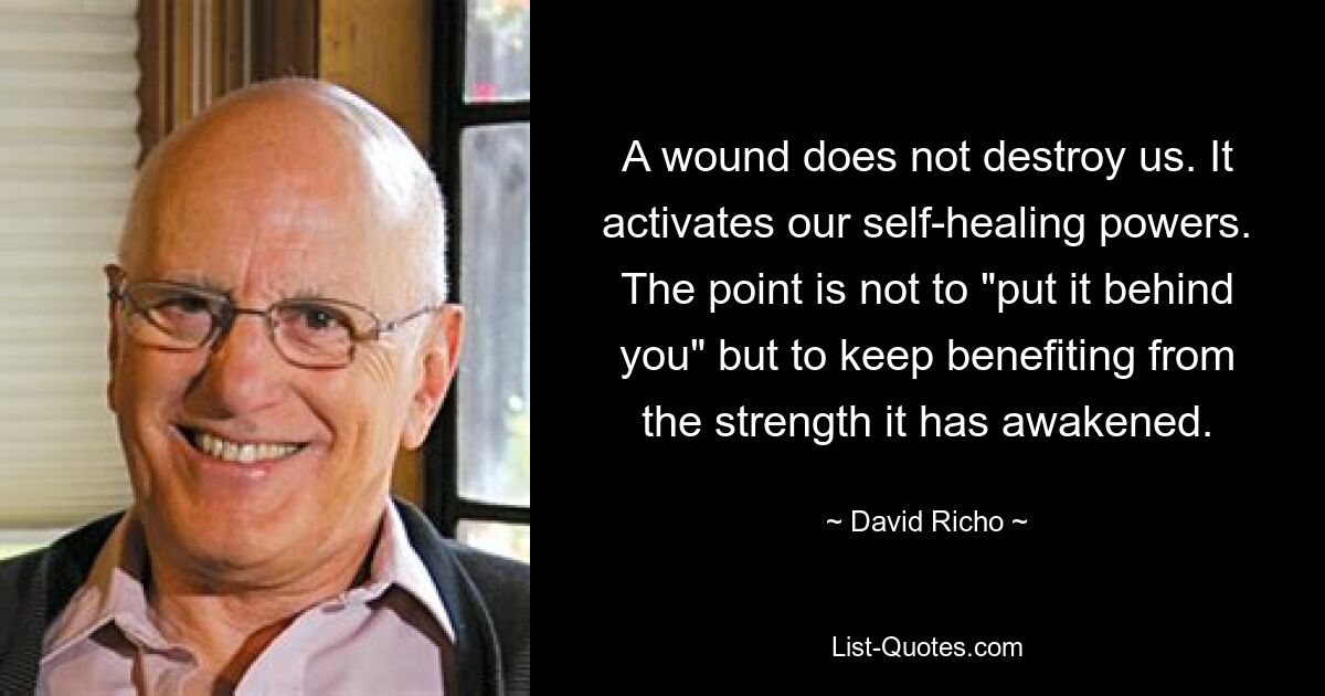 A wound does not destroy us. It activates our self-healing powers. The point is not to "put it behind you" but to keep benefiting from the strength it has awakened. — © David Richo