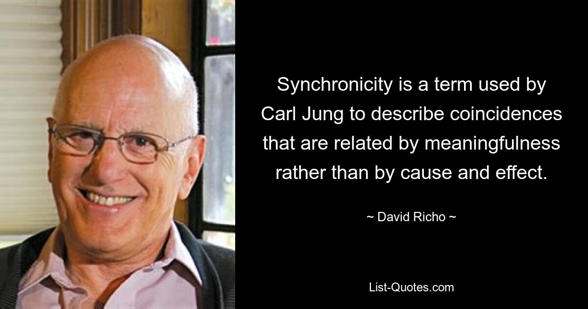 Synchronicity is a term used by Carl Jung to describe coincidences that are related by meaningfulness rather than by cause and effect. — © David Richo