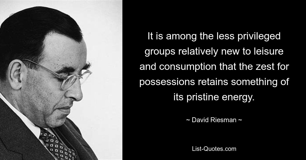 It is among the less privileged groups relatively new to leisure and consumption that the zest for possessions retains something of its pristine energy. — © David Riesman