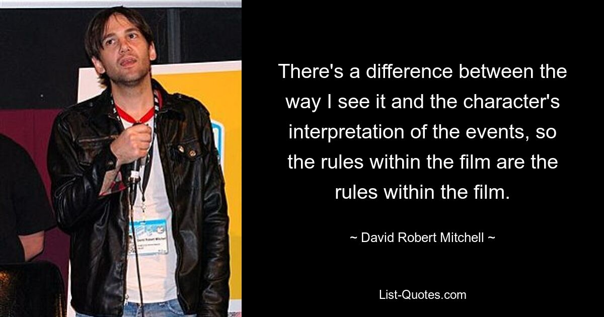 There's a difference between the way I see it and the character's interpretation of the events, so the rules within the film are the rules within the film. — © David Robert Mitchell