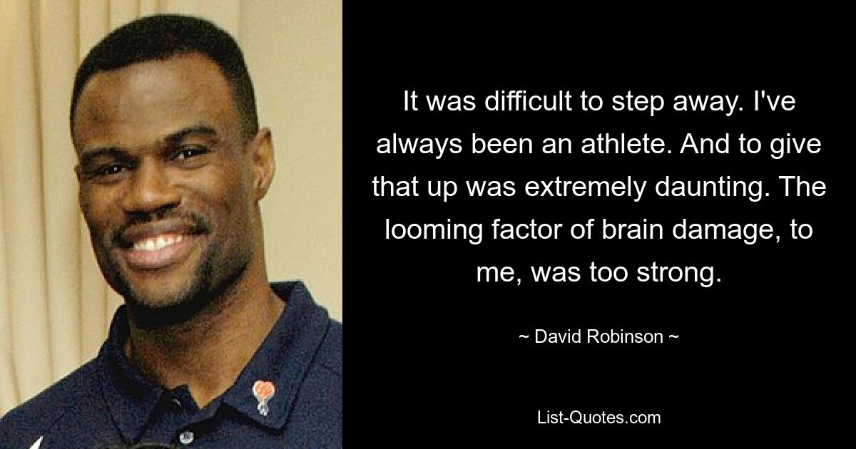 It was difficult to step away. I've always been an athlete. And to give that up was extremely daunting. The looming factor of brain damage, to me, was too strong. — © David Robinson