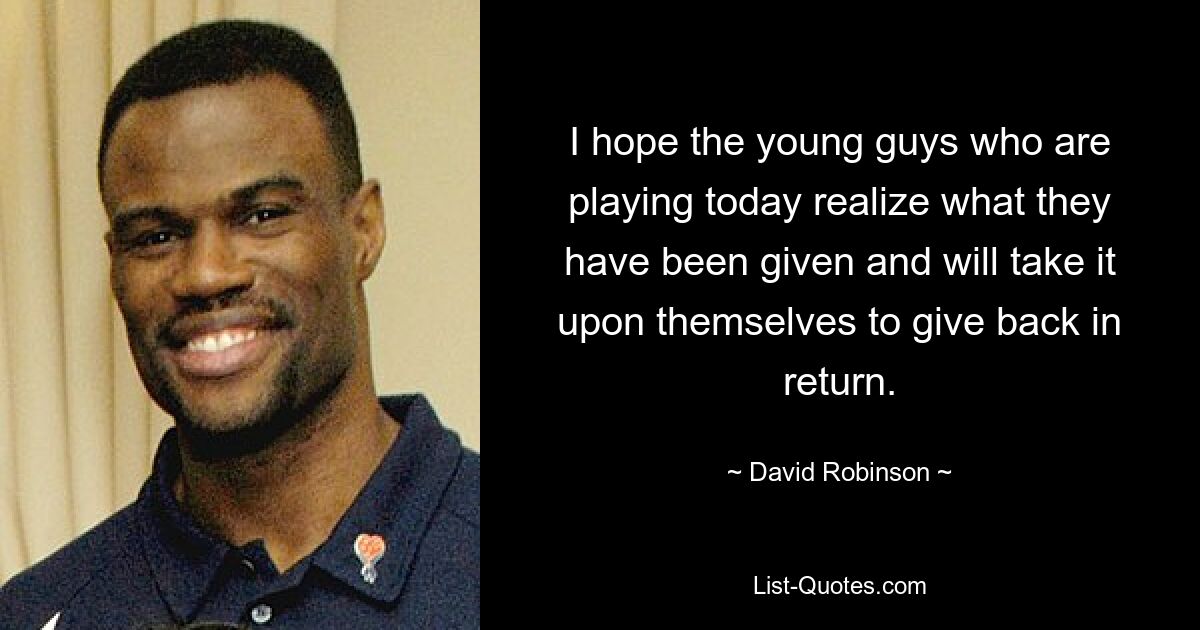 I hope the young guys who are playing today realize what they have been given and will take it upon themselves to give back in return. — © David Robinson