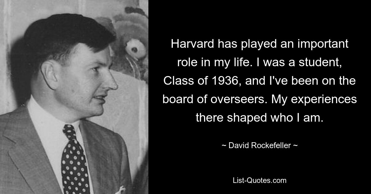 Harvard has played an important role in my life. I was a student, Class of 1936, and I've been on the board of overseers. My experiences there shaped who I am. — © David Rockefeller