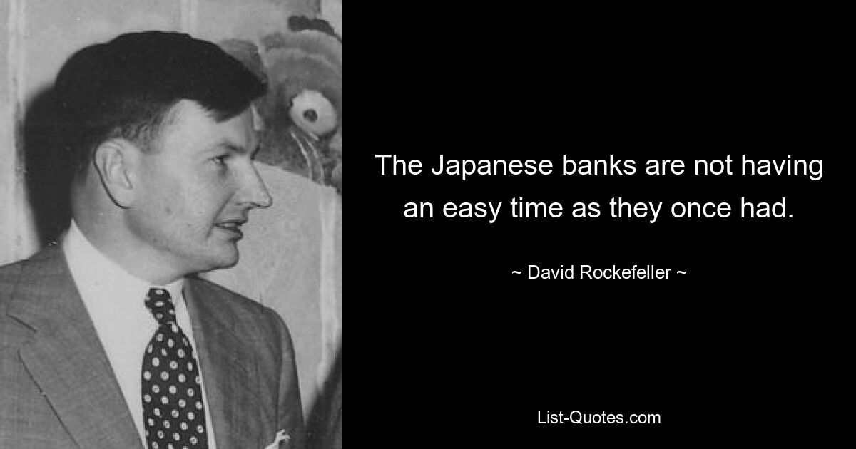 The Japanese banks are not having an easy time as they once had. — © David Rockefeller