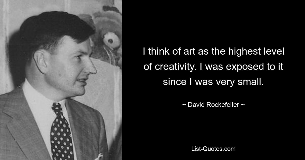 I think of art as the highest level of creativity. I was exposed to it since I was very small. — © David Rockefeller