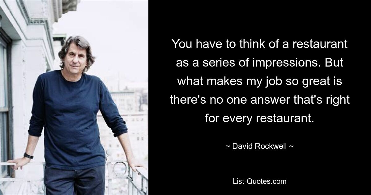 You have to think of a restaurant as a series of impressions. But what makes my job so great is there's no one answer that's right for every restaurant. — © David Rockwell