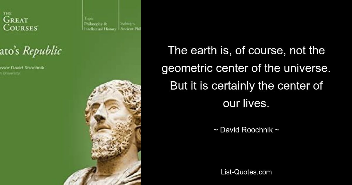 The earth is, of course, not the geometric center of the universe. But it is certainly the center of our lives. — © David Roochnik