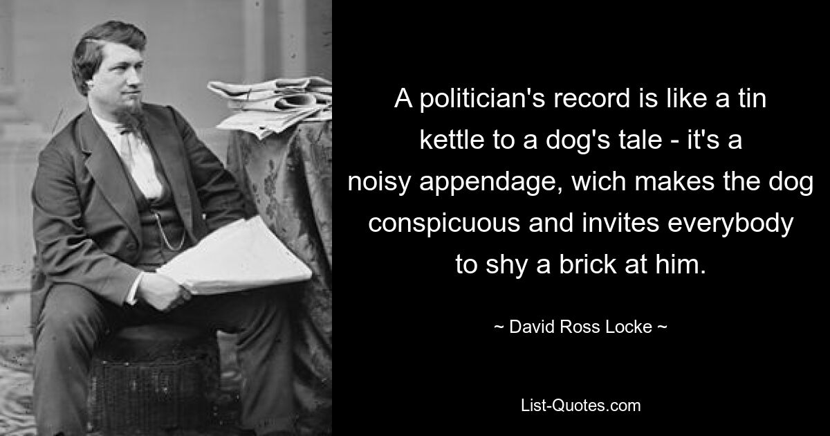 A politician's record is like a tin kettle to a dog's tale - it's a noisy appendage, wich makes the dog conspicuous and invites everybody to shy a brick at him. — © David Ross Locke