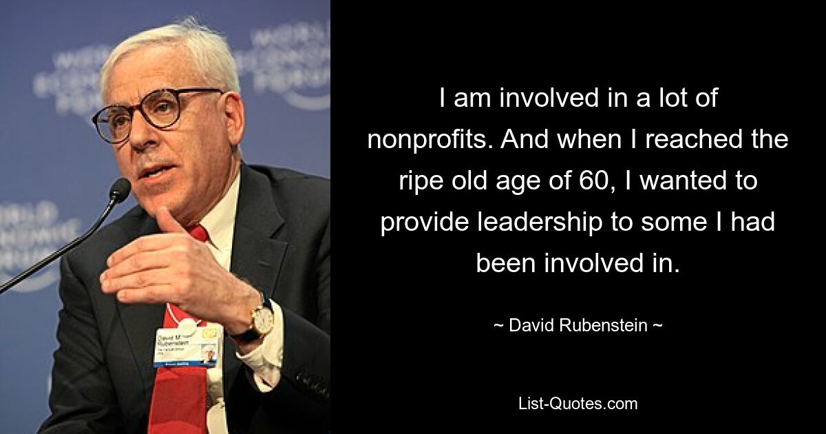 I am involved in a lot of nonprofits. And when I reached the ripe old age of 60, I wanted to provide leadership to some I had been involved in. — © David Rubenstein