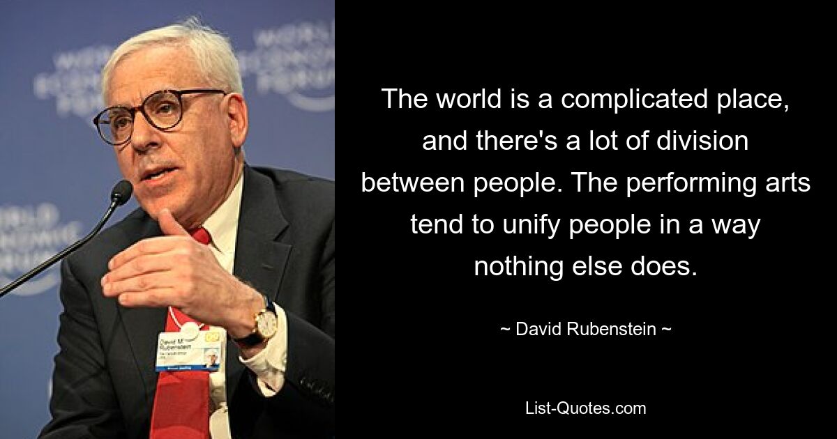 The world is a complicated place, and there's a lot of division between people. The performing arts tend to unify people in a way nothing else does. — © David Rubenstein