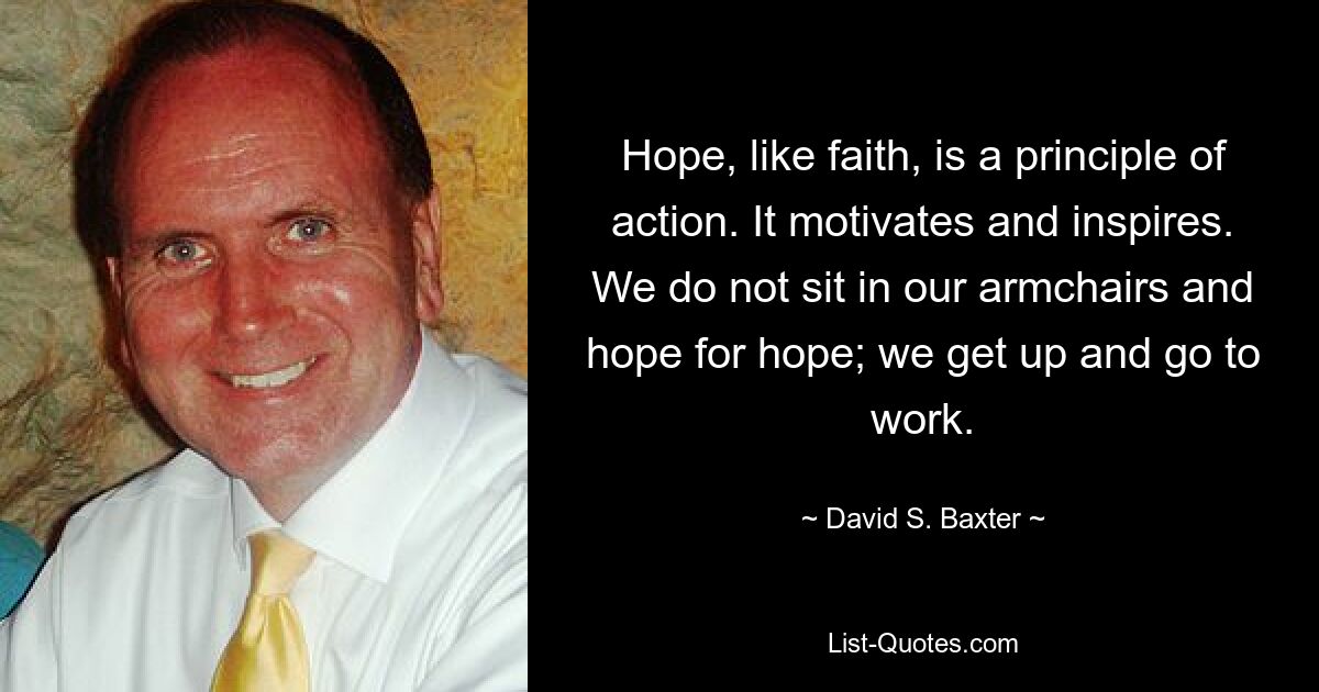 Hope, like faith, is a principle of action. It motivates and inspires. We do not sit in our armchairs and hope for hope; we get up and go to work. — © David S. Baxter