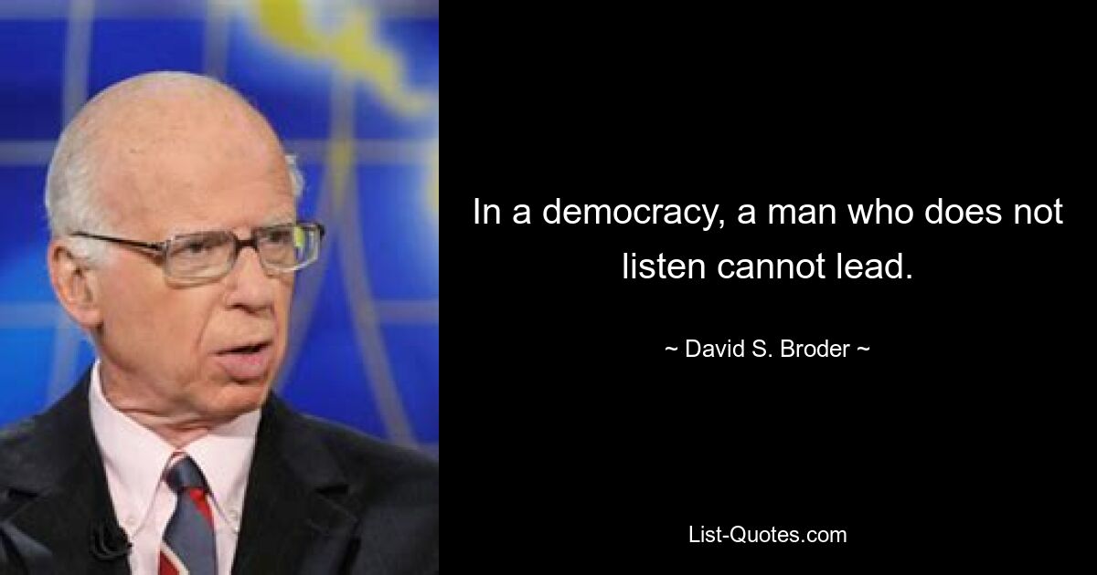 In a democracy, a man who does not listen cannot lead. — © David S. Broder