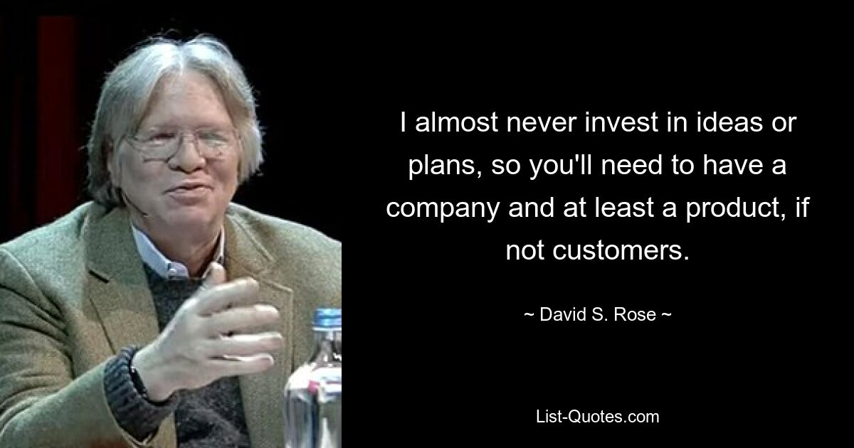 I almost never invest in ideas or plans, so you'll need to have a company and at least a product, if not customers. — © David S. Rose