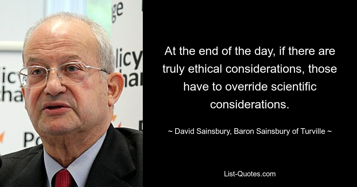 At the end of the day, if there are truly ethical considerations, those have to override scientific considerations. — © David Sainsbury, Baron Sainsbury of Turville