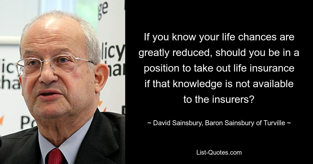 If you know your life chances are greatly reduced, should you be in a position to take out life insurance if that knowledge is not available to the insurers? — © David Sainsbury, Baron Sainsbury of Turville