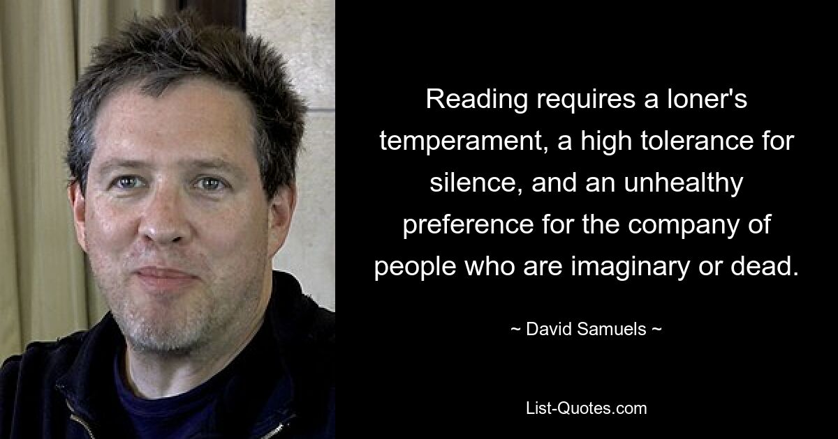 Reading requires a loner's temperament, a high tolerance for silence, and an unhealthy preference for the company of people who are imaginary or dead. — © David Samuels