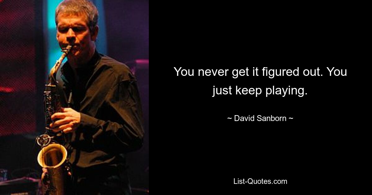 You never get it figured out. You just keep playing. — © David Sanborn