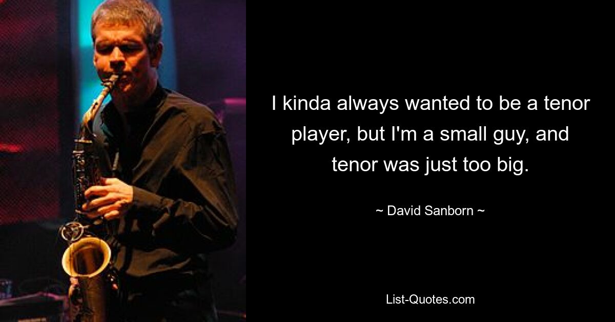 I kinda always wanted to be a tenor player, but I'm a small guy, and tenor was just too big. — © David Sanborn