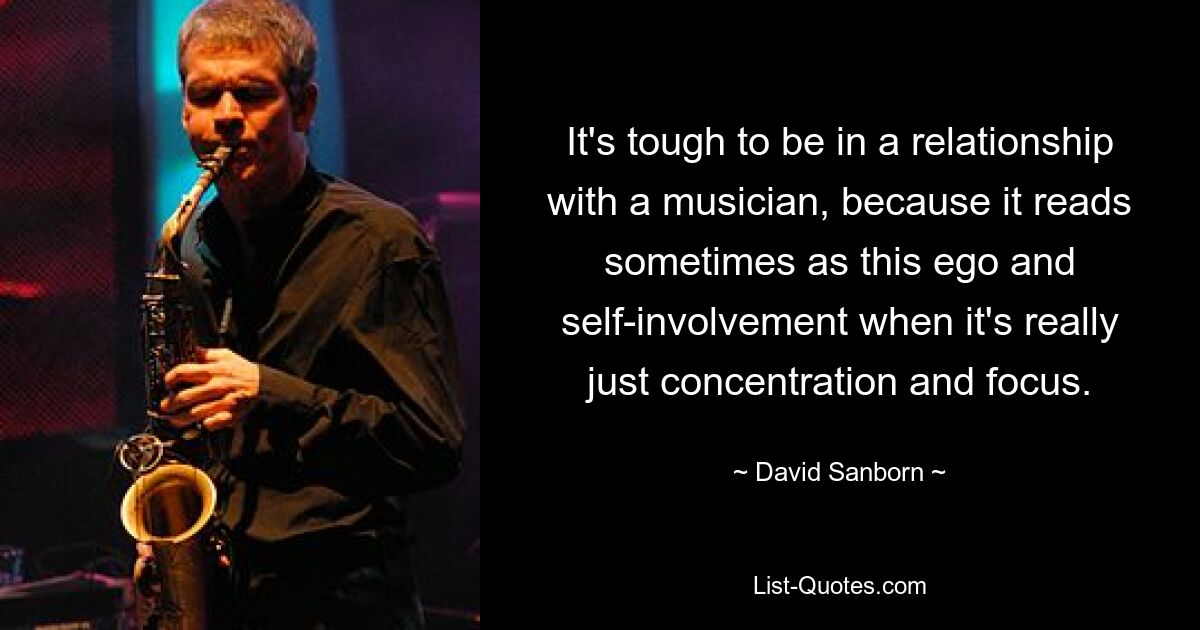 It's tough to be in a relationship with a musician, because it reads sometimes as this ego and self-involvement when it's really just concentration and focus. — © David Sanborn