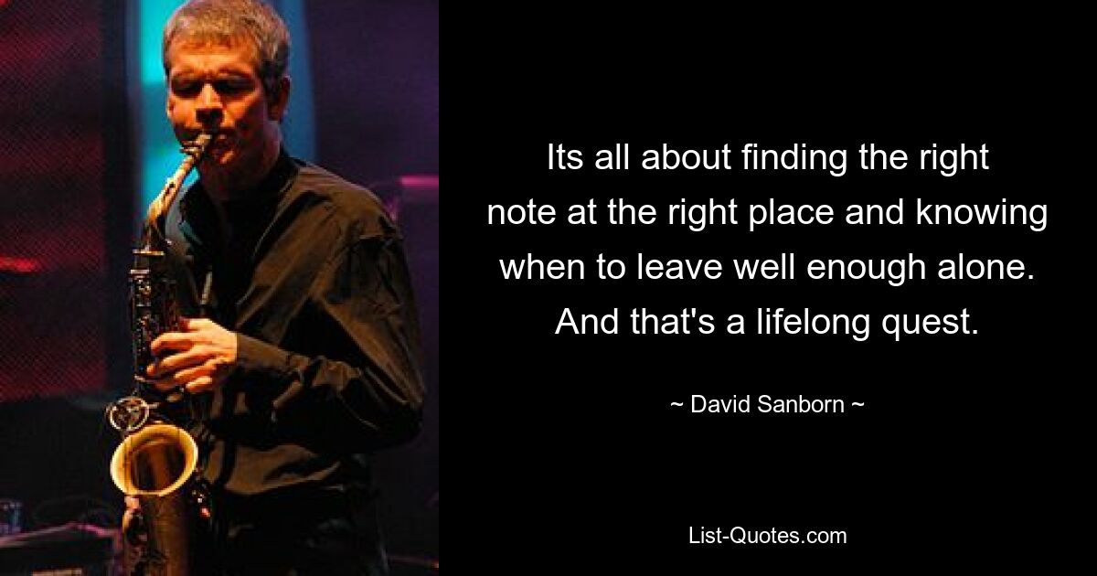 Its all about finding the right note at the right place and knowing when to leave well enough alone. And that's a lifelong quest. — © David Sanborn