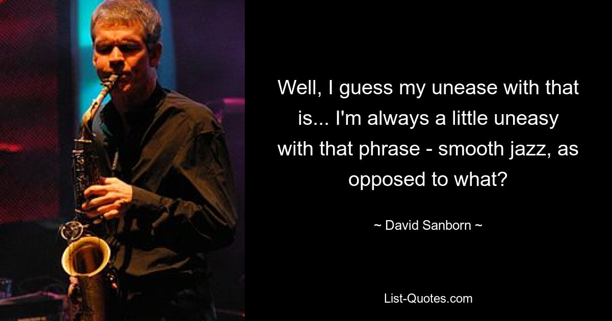 Well, I guess my unease with that is... I'm always a little uneasy with that phrase - smooth jazz, as opposed to what? — © David Sanborn