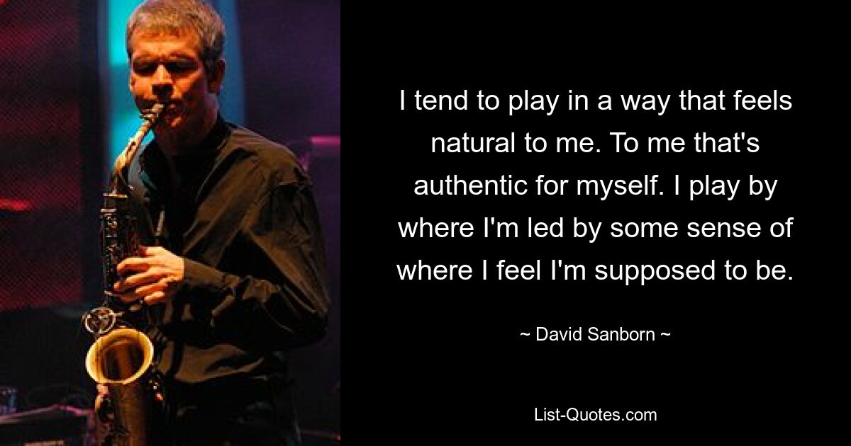 I tend to play in a way that feels natural to me. To me that's authentic for myself. I play by where I'm led by some sense of where I feel I'm supposed to be. — © David Sanborn