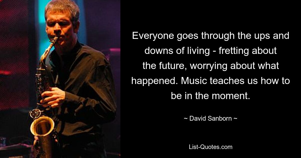 Everyone goes through the ups and downs of living - fretting about the future, worrying about what happened. Music teaches us how to be in the moment. — © David Sanborn