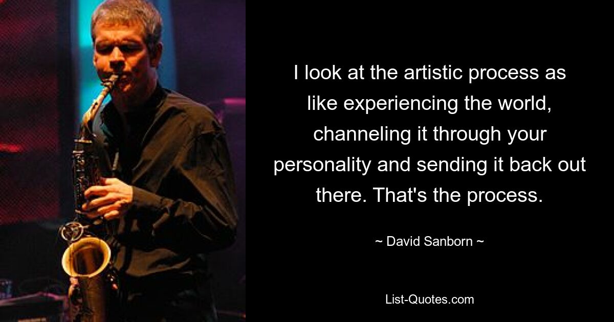 I look at the artistic process as like experiencing the world, channeling it through your personality and sending it back out there. That's the process. — © David Sanborn