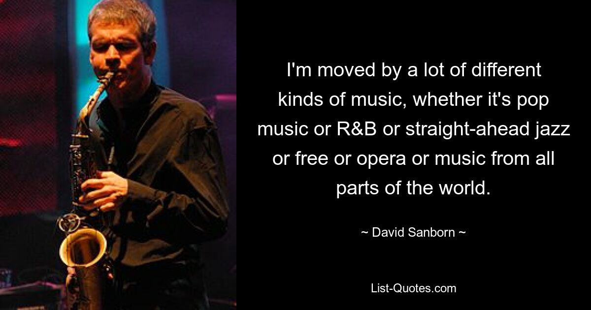 I'm moved by a lot of different kinds of music, whether it's pop music or R&B or straight-ahead jazz or free or opera or music from all parts of the world. — © David Sanborn