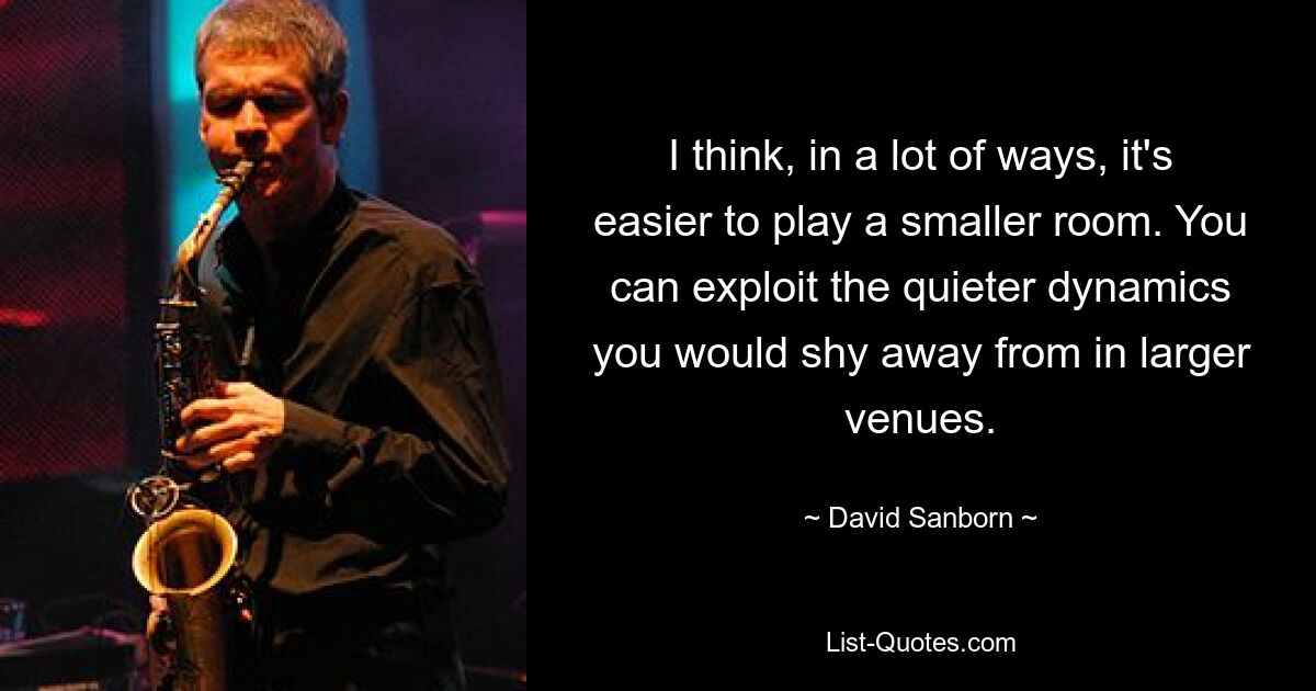 I think, in a lot of ways, it's easier to play a smaller room. You can exploit the quieter dynamics you would shy away from in larger venues. — © David Sanborn