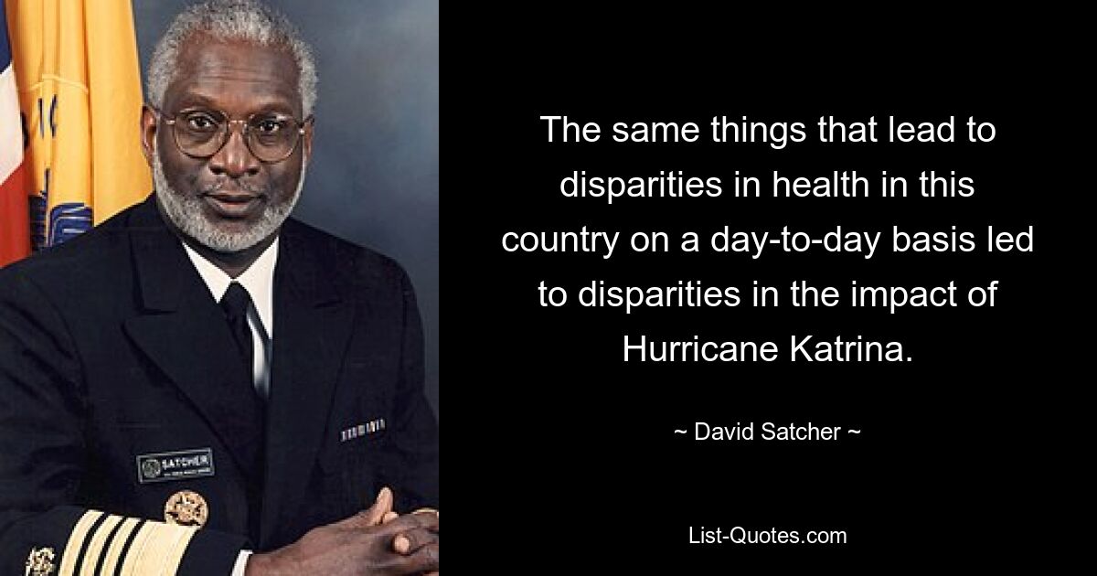 The same things that lead to disparities in health in this country on a day-to-day basis led to disparities in the impact of Hurricane Katrina. — © David Satcher