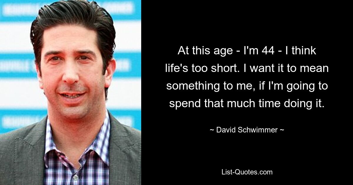 At this age - I'm 44 - I think life's too short. I want it to mean something to me, if I'm going to spend that much time doing it. — © David Schwimmer