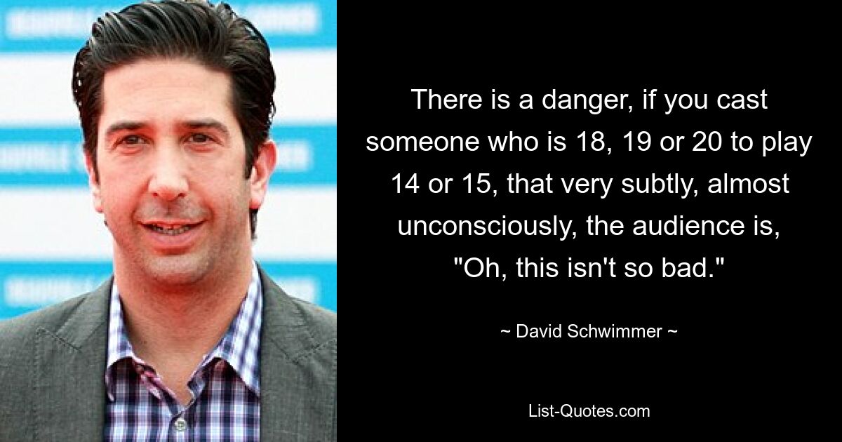 There is a danger, if you cast someone who is 18, 19 or 20 to play 14 or 15, that very subtly, almost unconsciously, the audience is, "Oh, this isn't so bad." — © David Schwimmer