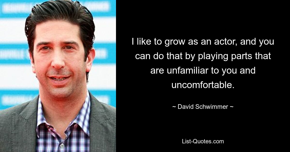 I like to grow as an actor, and you can do that by playing parts that are unfamiliar to you and uncomfortable. — © David Schwimmer