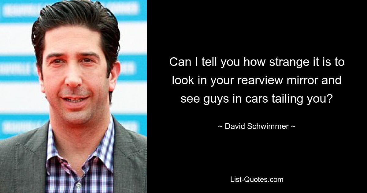 Can I tell you how strange it is to look in your rearview mirror and see guys in cars tailing you? — © David Schwimmer