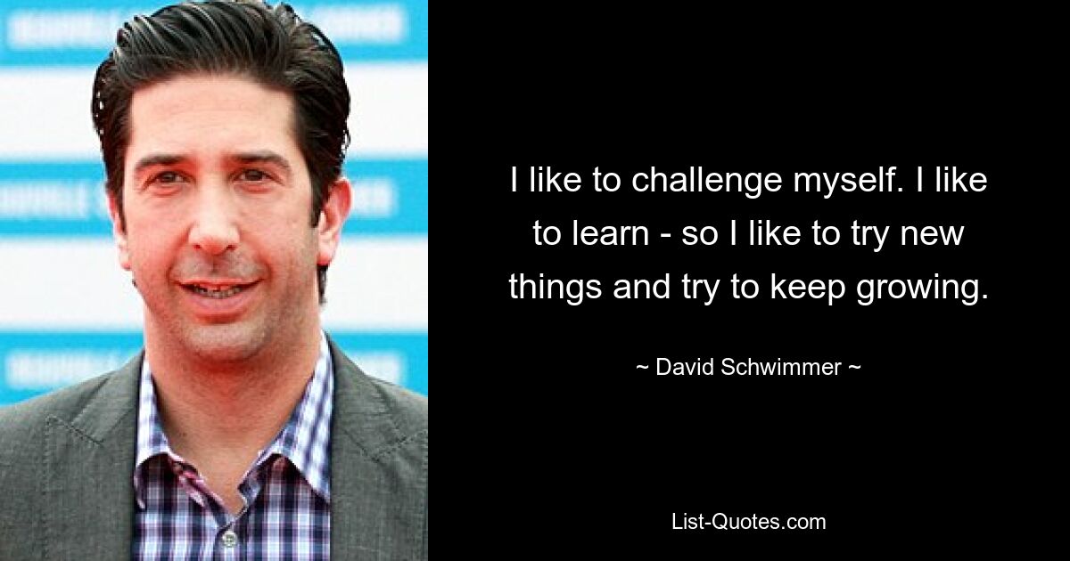 I like to challenge myself. I like to learn - so I like to try new things and try to keep growing. — © David Schwimmer