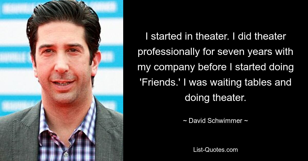 I started in theater. I did theater professionally for seven years with my company before I started doing 'Friends.' I was waiting tables and doing theater. — © David Schwimmer