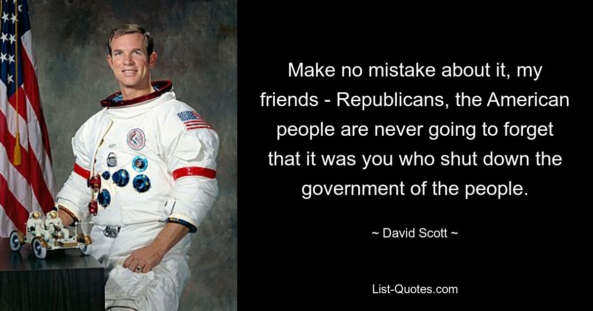 Make no mistake about it, my friends - Republicans, the American people are never going to forget that it was you who shut down the government of the people. — © David Scott