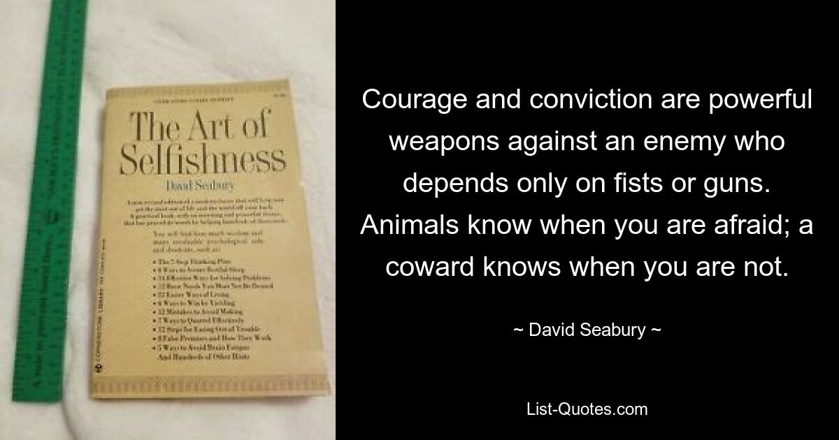 Courage and conviction are powerful weapons against an enemy who depends only on fists or guns. Animals know when you are afraid; a coward knows when you are not. — © David Seabury