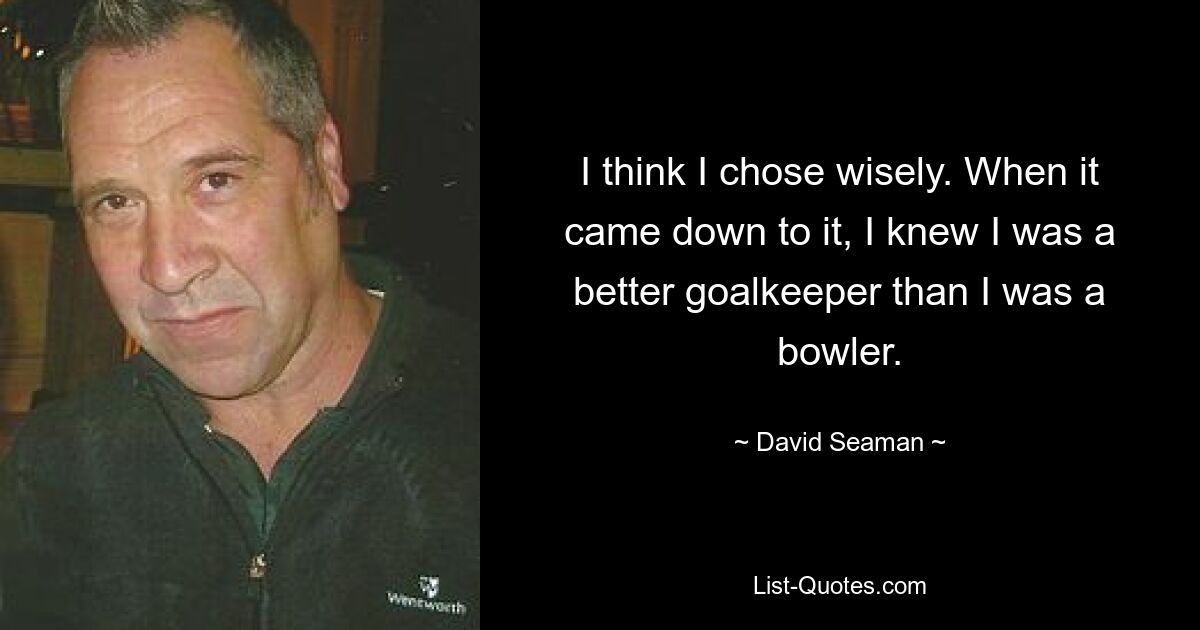 I think I chose wisely. When it came down to it, I knew I was a better goalkeeper than I was a bowler. — © David Seaman