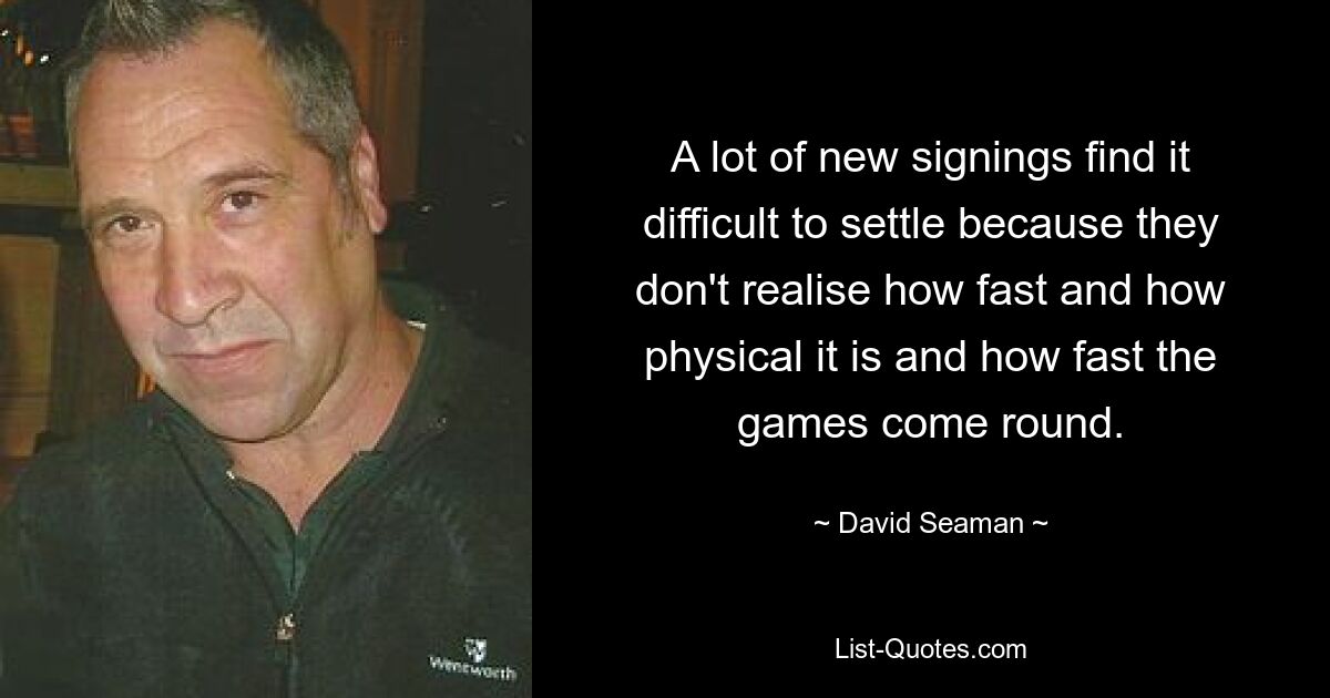 A lot of new signings find it difficult to settle because they don't realise how fast and how physical it is and how fast the games come round. — © David Seaman