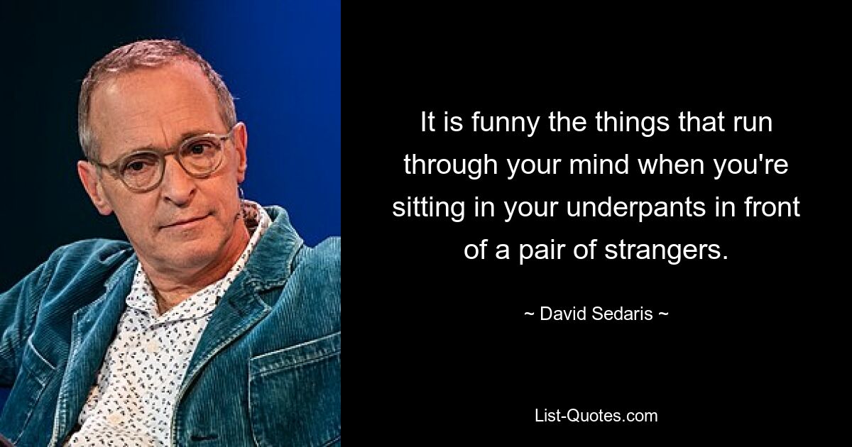 It is funny the things that run through your mind when you're sitting in your underpants in front of a pair of strangers. — © David Sedaris