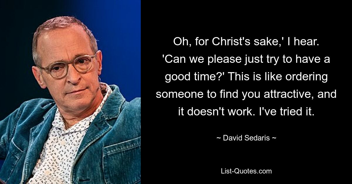 Oh, for Christ's sake,' I hear. 'Can we please just try to have a good time?' This is like ordering someone to find you attractive, and it doesn't work. I've tried it. — © David Sedaris