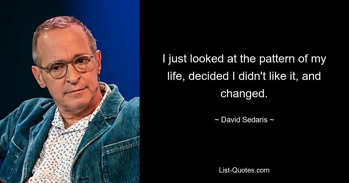 I just looked at the pattern of my life, decided I didn't like it, and changed. — © David Sedaris