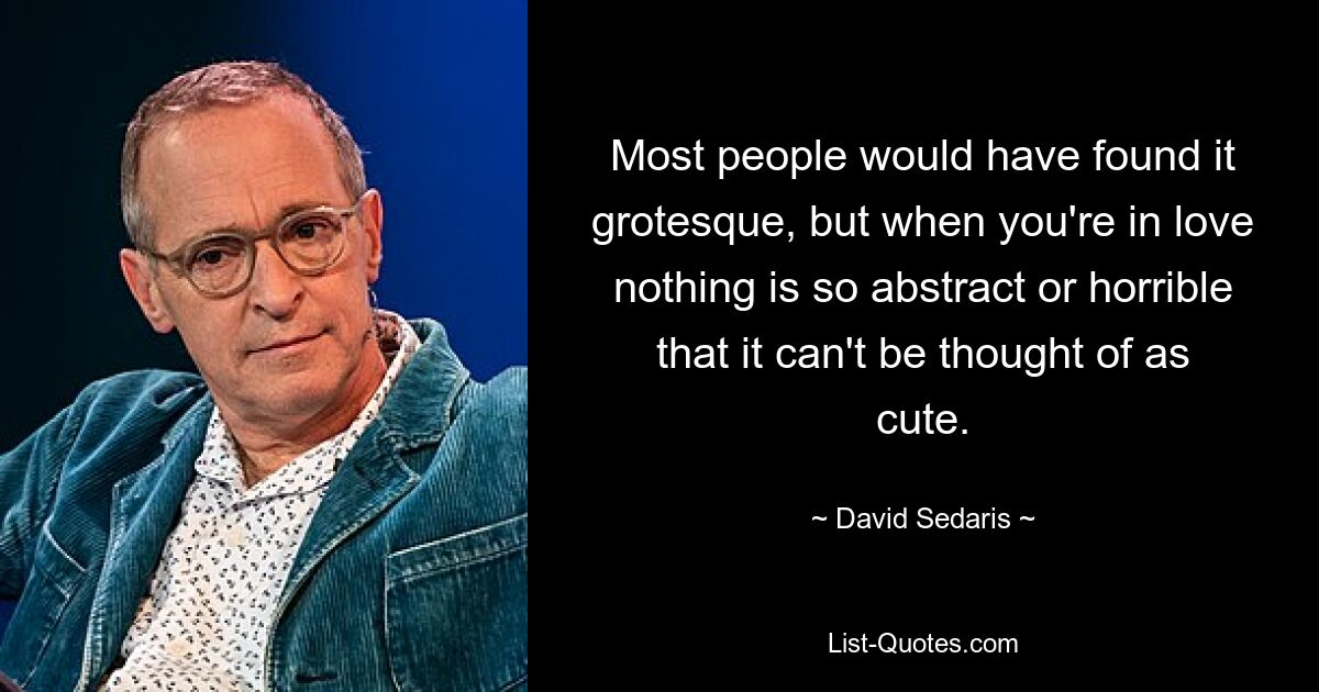 Most people would have found it grotesque, but when you're in love nothing is so abstract or horrible that it can't be thought of as cute. — © David Sedaris