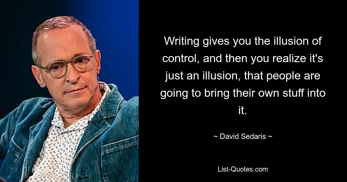 Writing gives you the illusion of control, and then you realize it's just an illusion, that people are going to bring their own stuff into it. — © David Sedaris