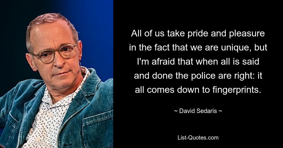 All of us take pride and pleasure in the fact that we are unique, but I'm afraid that when all is said and done the police are right: it all comes down to fingerprints. — © David Sedaris