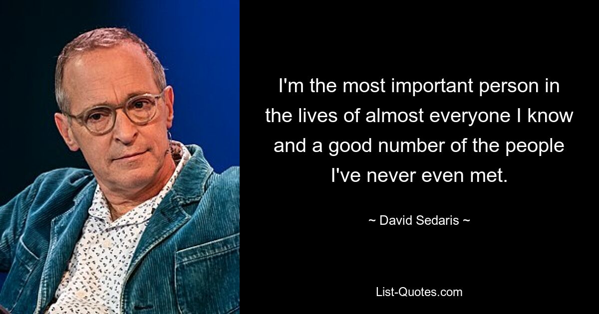 I'm the most important person in the lives of almost everyone I know and a good number of the people I've never even met. — © David Sedaris