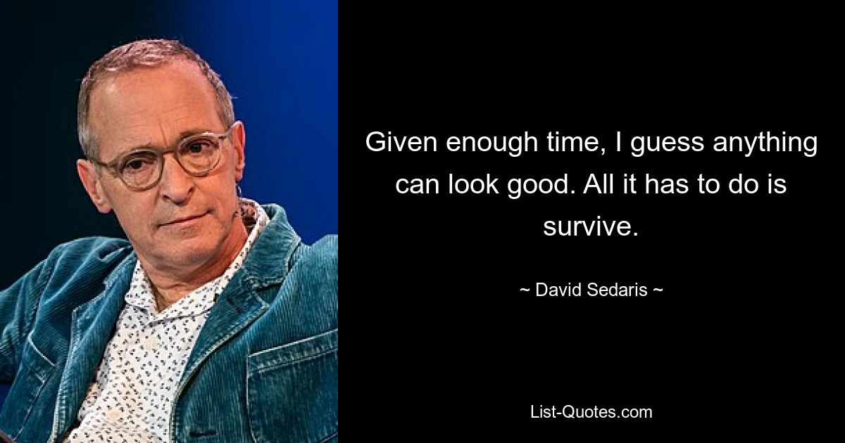 Given enough time, I guess anything can look good. All it has to do is survive. — © David Sedaris