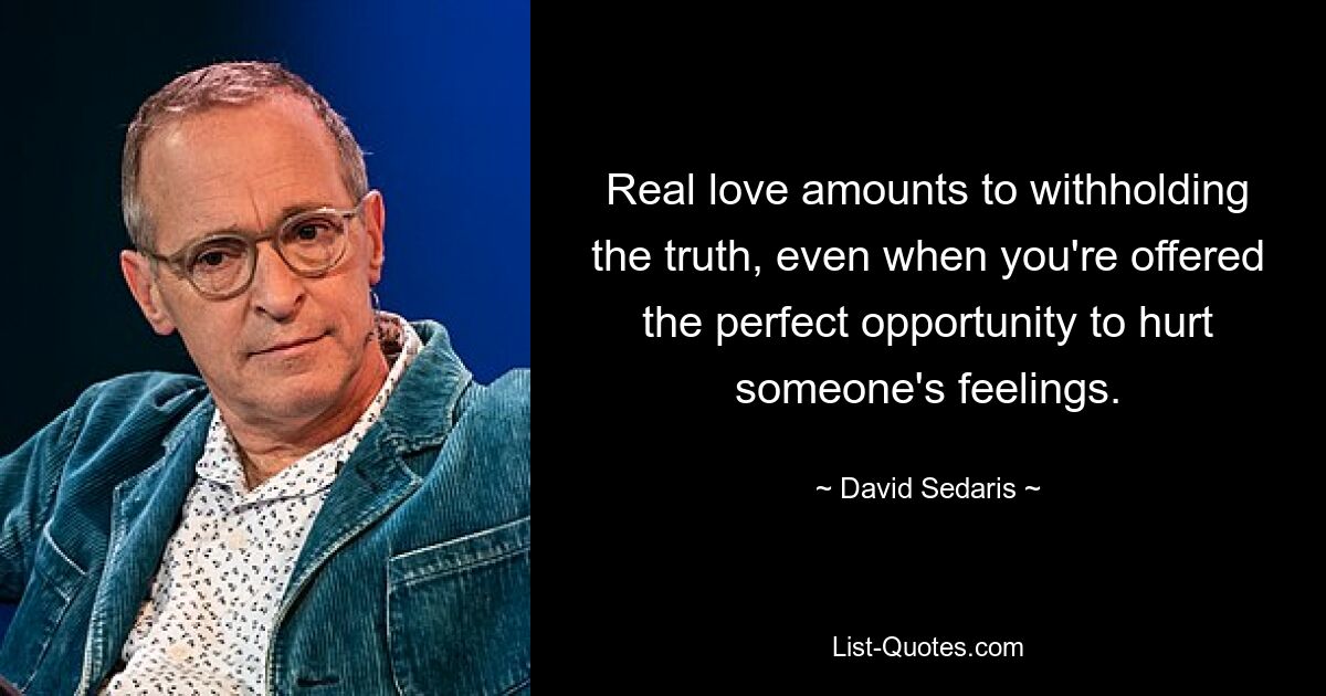 Real love amounts to withholding the truth, even when you're offered the perfect opportunity to hurt someone's feelings. — © David Sedaris